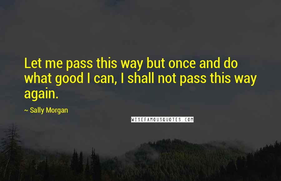 Sally Morgan Quotes: Let me pass this way but once and do what good I can, I shall not pass this way again.