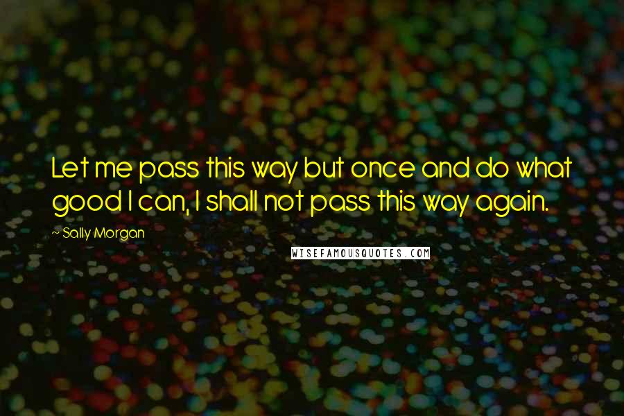 Sally Morgan Quotes: Let me pass this way but once and do what good I can, I shall not pass this way again.