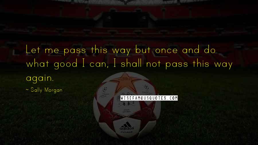 Sally Morgan Quotes: Let me pass this way but once and do what good I can, I shall not pass this way again.