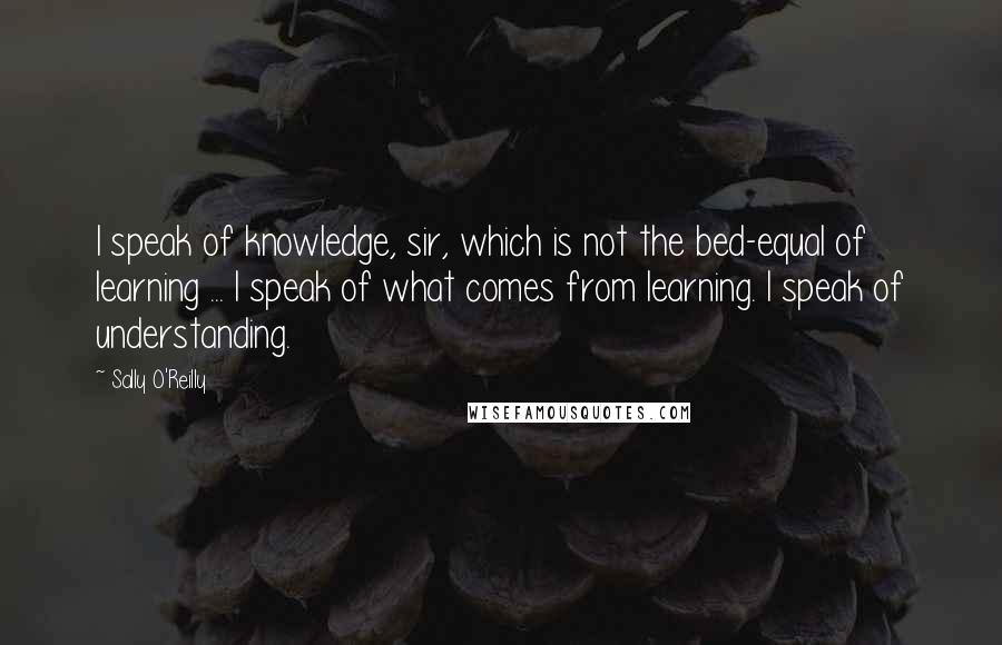 Sally O'Reilly Quotes: I speak of knowledge, sir, which is not the bed-equal of learning ... I speak of what comes from learning. I speak of understanding.