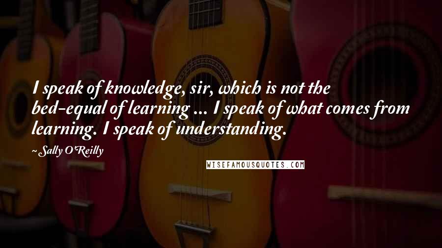 Sally O'Reilly Quotes: I speak of knowledge, sir, which is not the bed-equal of learning ... I speak of what comes from learning. I speak of understanding.