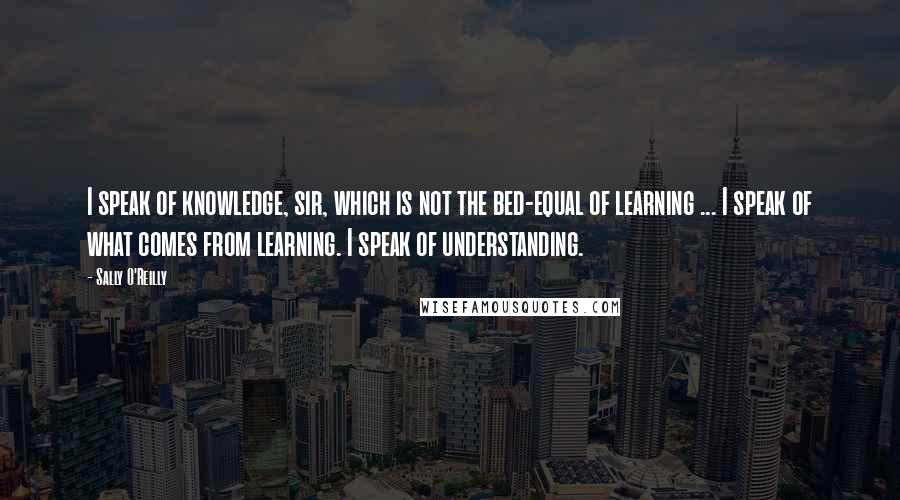 Sally O'Reilly Quotes: I speak of knowledge, sir, which is not the bed-equal of learning ... I speak of what comes from learning. I speak of understanding.