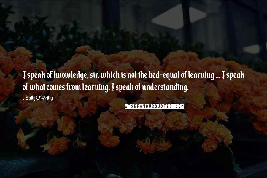 Sally O'Reilly Quotes: I speak of knowledge, sir, which is not the bed-equal of learning ... I speak of what comes from learning. I speak of understanding.
