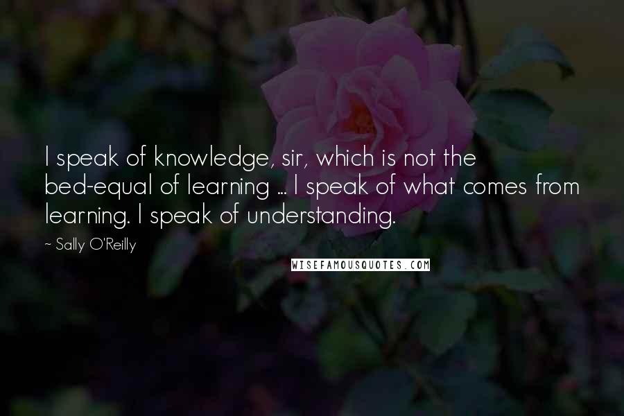 Sally O'Reilly Quotes: I speak of knowledge, sir, which is not the bed-equal of learning ... I speak of what comes from learning. I speak of understanding.