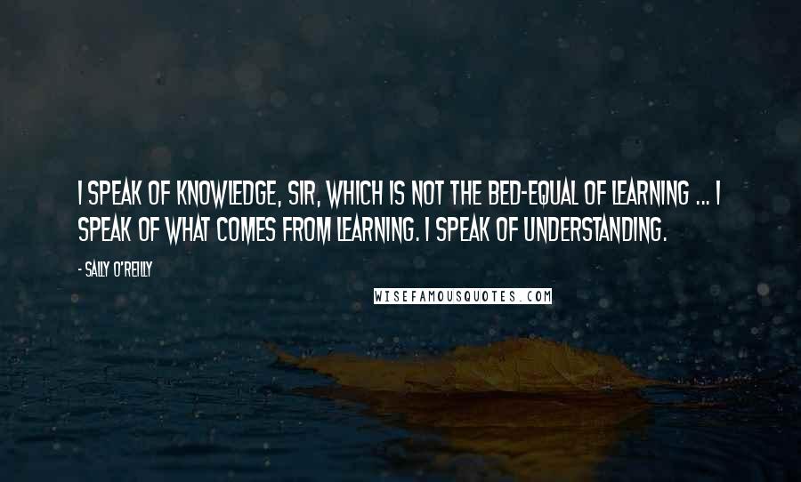 Sally O'Reilly Quotes: I speak of knowledge, sir, which is not the bed-equal of learning ... I speak of what comes from learning. I speak of understanding.