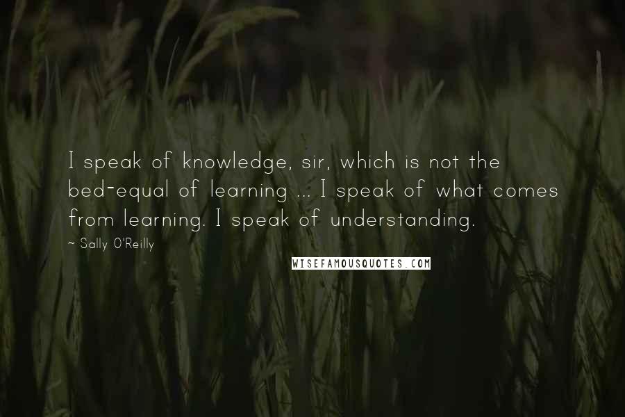 Sally O'Reilly Quotes: I speak of knowledge, sir, which is not the bed-equal of learning ... I speak of what comes from learning. I speak of understanding.