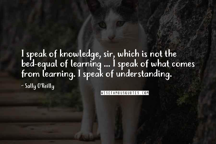 Sally O'Reilly Quotes: I speak of knowledge, sir, which is not the bed-equal of learning ... I speak of what comes from learning. I speak of understanding.