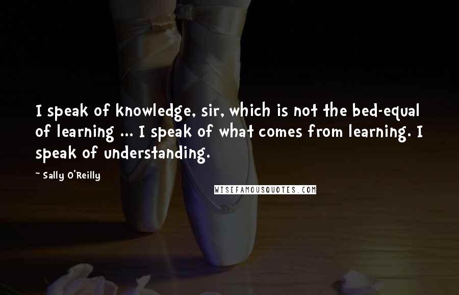 Sally O'Reilly Quotes: I speak of knowledge, sir, which is not the bed-equal of learning ... I speak of what comes from learning. I speak of understanding.
