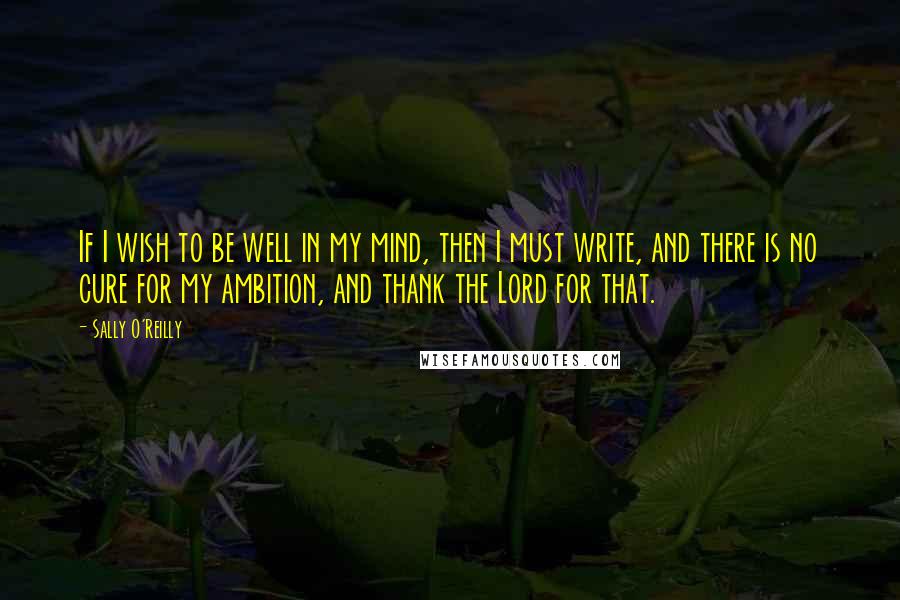 Sally O'Reilly Quotes: If I wish to be well in my mind, then I must write, and there is no cure for my ambition, and thank the Lord for that.