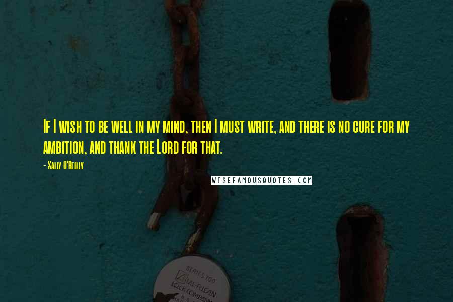 Sally O'Reilly Quotes: If I wish to be well in my mind, then I must write, and there is no cure for my ambition, and thank the Lord for that.