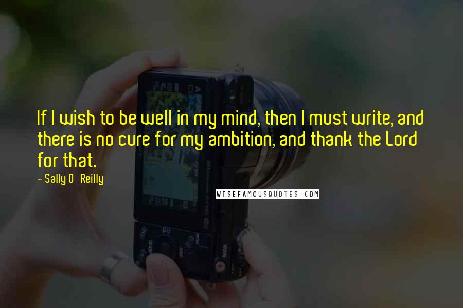 Sally O'Reilly Quotes: If I wish to be well in my mind, then I must write, and there is no cure for my ambition, and thank the Lord for that.