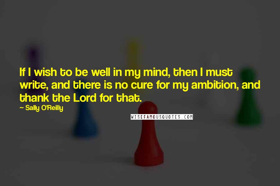 Sally O'Reilly Quotes: If I wish to be well in my mind, then I must write, and there is no cure for my ambition, and thank the Lord for that.