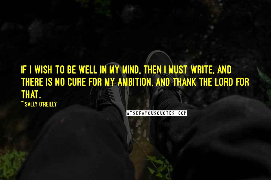 Sally O'Reilly Quotes: If I wish to be well in my mind, then I must write, and there is no cure for my ambition, and thank the Lord for that.