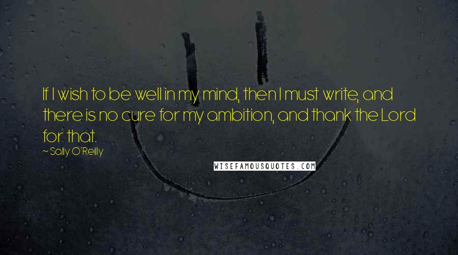 Sally O'Reilly Quotes: If I wish to be well in my mind, then I must write, and there is no cure for my ambition, and thank the Lord for that.