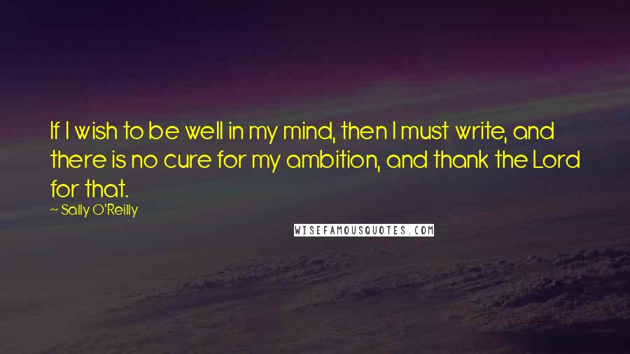 Sally O'Reilly Quotes: If I wish to be well in my mind, then I must write, and there is no cure for my ambition, and thank the Lord for that.