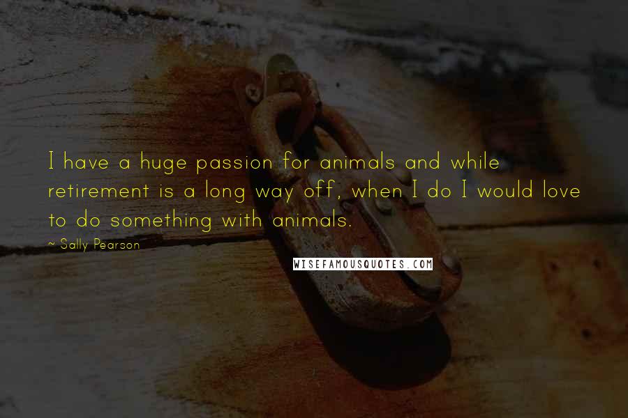 Sally Pearson Quotes: I have a huge passion for animals and while retirement is a long way off, when I do I would love to do something with animals.