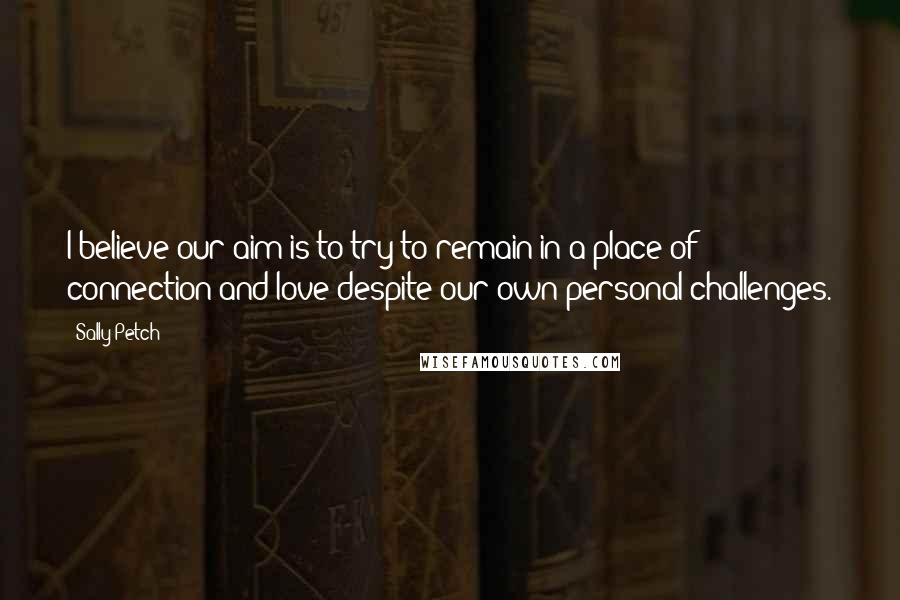 Sally Petch Quotes: I believe our aim is to try to remain in a place of connection and love despite our own personal challenges.