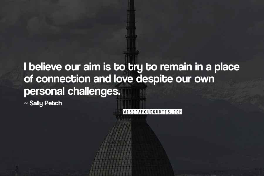 Sally Petch Quotes: I believe our aim is to try to remain in a place of connection and love despite our own personal challenges.