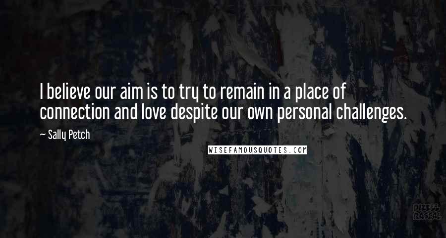 Sally Petch Quotes: I believe our aim is to try to remain in a place of connection and love despite our own personal challenges.