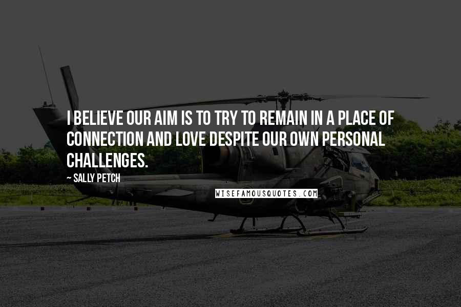 Sally Petch Quotes: I believe our aim is to try to remain in a place of connection and love despite our own personal challenges.