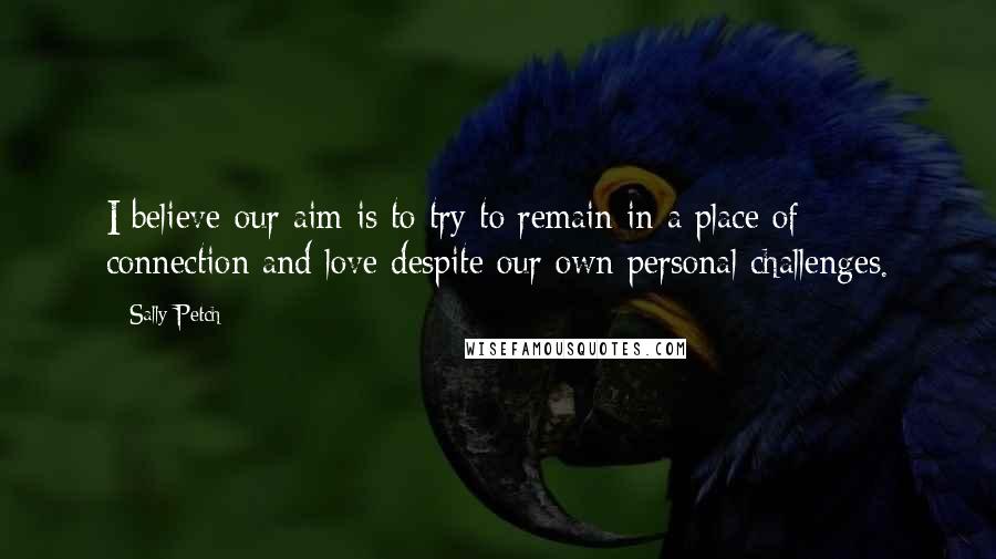 Sally Petch Quotes: I believe our aim is to try to remain in a place of connection and love despite our own personal challenges.