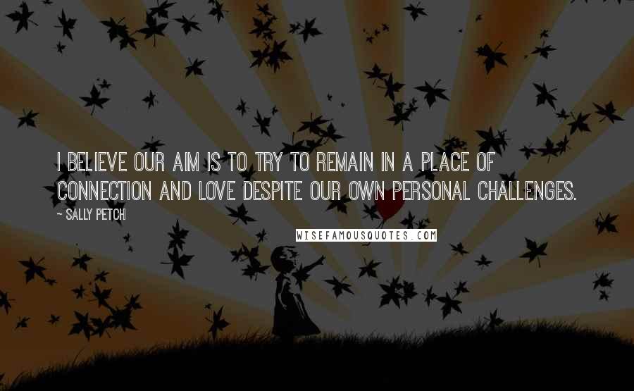 Sally Petch Quotes: I believe our aim is to try to remain in a place of connection and love despite our own personal challenges.