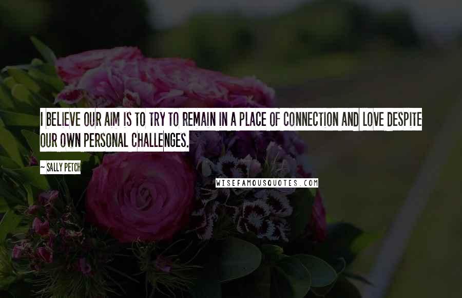 Sally Petch Quotes: I believe our aim is to try to remain in a place of connection and love despite our own personal challenges.