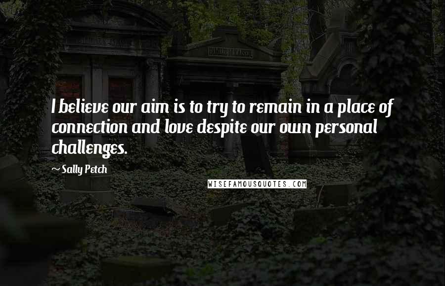 Sally Petch Quotes: I believe our aim is to try to remain in a place of connection and love despite our own personal challenges.