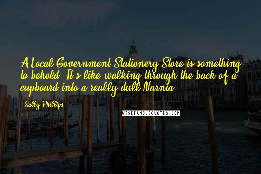 Sally Phillips Quotes: A Local Government Stationery Store is something to behold. It's like walking through the back of a cupboard into a really dull Narnia.