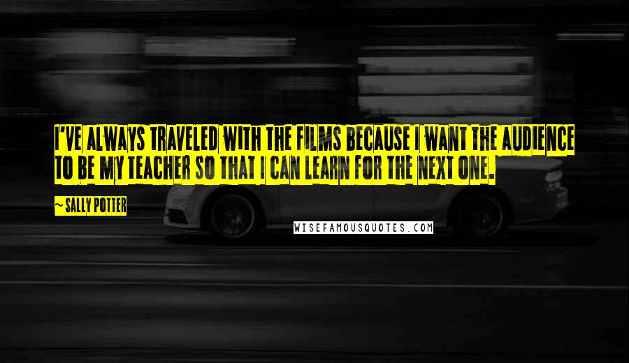 Sally Potter Quotes: I've always traveled with the films because I want the audience to be my teacher so that I can learn for the next one.