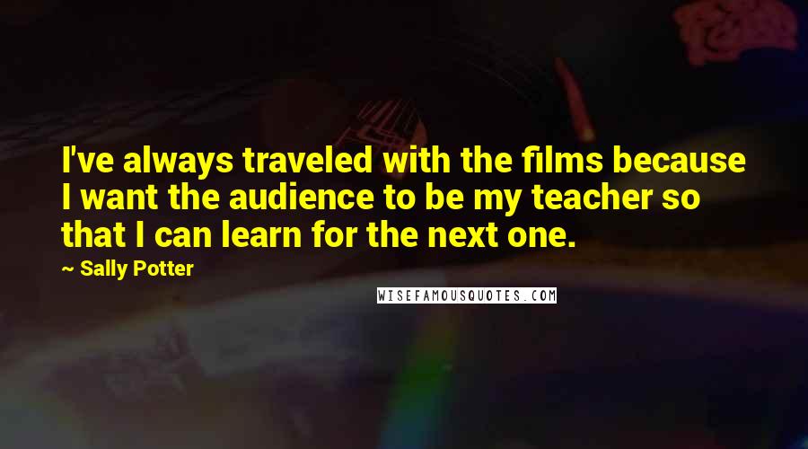 Sally Potter Quotes: I've always traveled with the films because I want the audience to be my teacher so that I can learn for the next one.