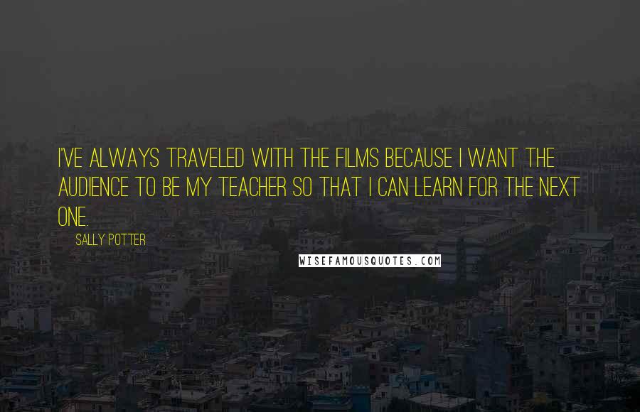 Sally Potter Quotes: I've always traveled with the films because I want the audience to be my teacher so that I can learn for the next one.
