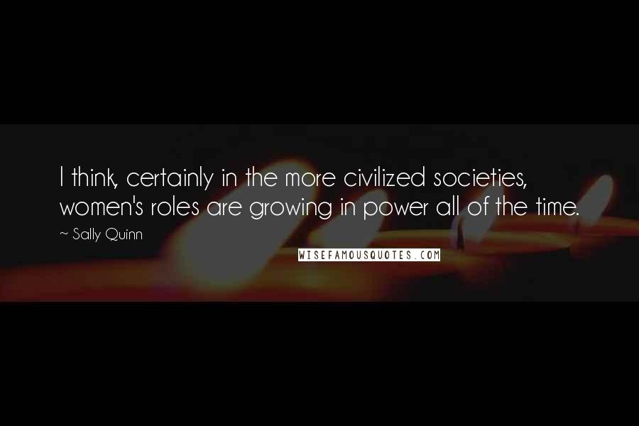 Sally Quinn Quotes: I think, certainly in the more civilized societies, women's roles are growing in power all of the time.