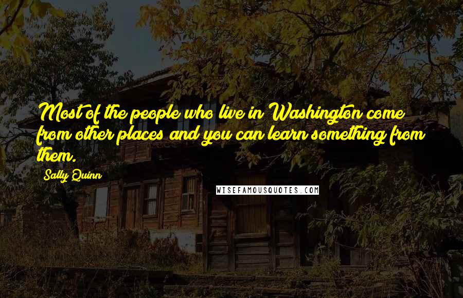 Sally Quinn Quotes: Most of the people who live in Washington come from other places and you can learn something from them.