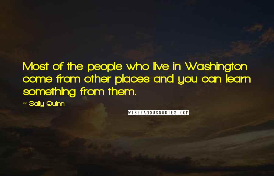 Sally Quinn Quotes: Most of the people who live in Washington come from other places and you can learn something from them.