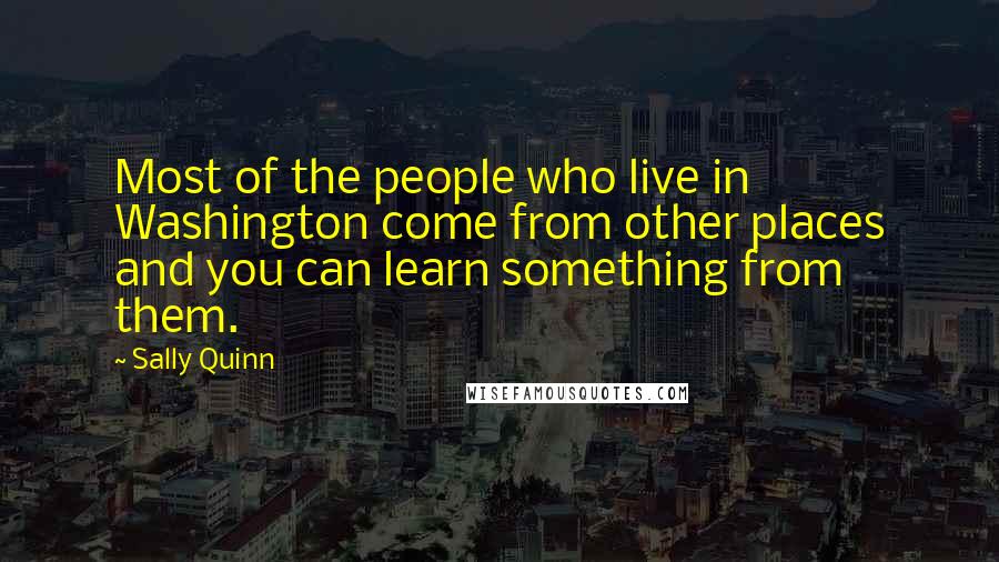 Sally Quinn Quotes: Most of the people who live in Washington come from other places and you can learn something from them.