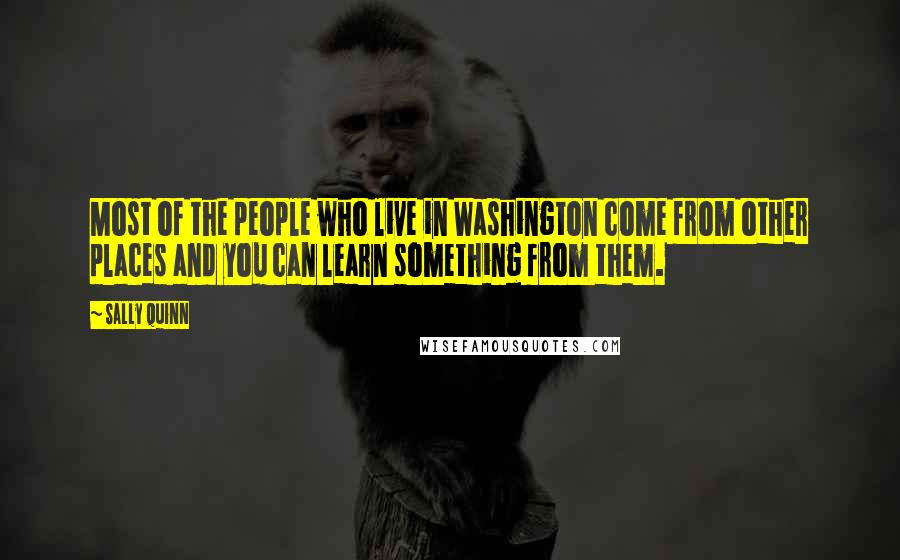 Sally Quinn Quotes: Most of the people who live in Washington come from other places and you can learn something from them.