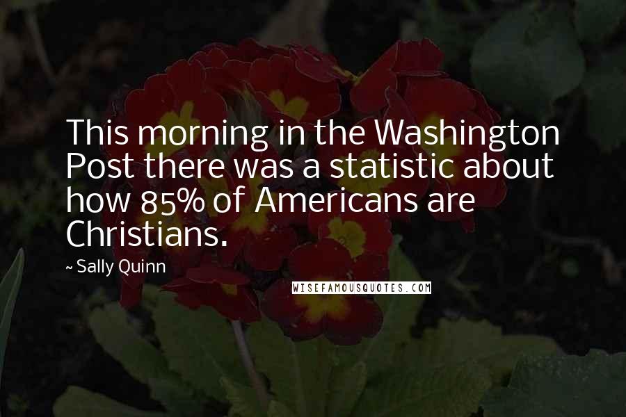 Sally Quinn Quotes: This morning in the Washington Post there was a statistic about how 85% of Americans are Christians.