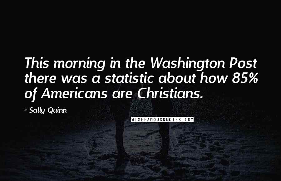 Sally Quinn Quotes: This morning in the Washington Post there was a statistic about how 85% of Americans are Christians.