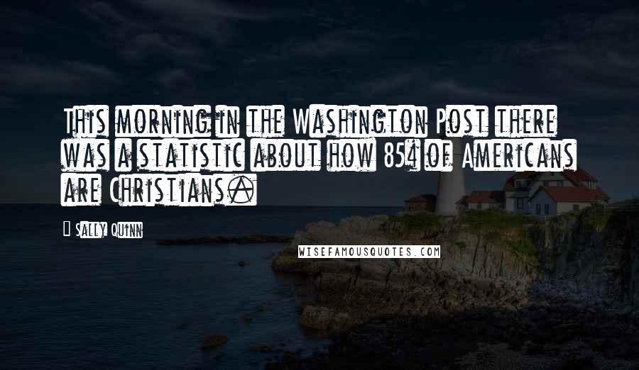 Sally Quinn Quotes: This morning in the Washington Post there was a statistic about how 85% of Americans are Christians.