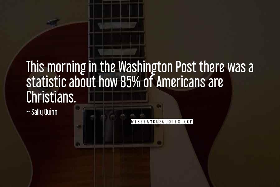 Sally Quinn Quotes: This morning in the Washington Post there was a statistic about how 85% of Americans are Christians.