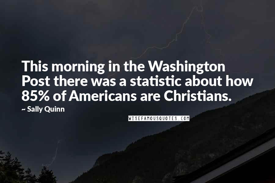 Sally Quinn Quotes: This morning in the Washington Post there was a statistic about how 85% of Americans are Christians.