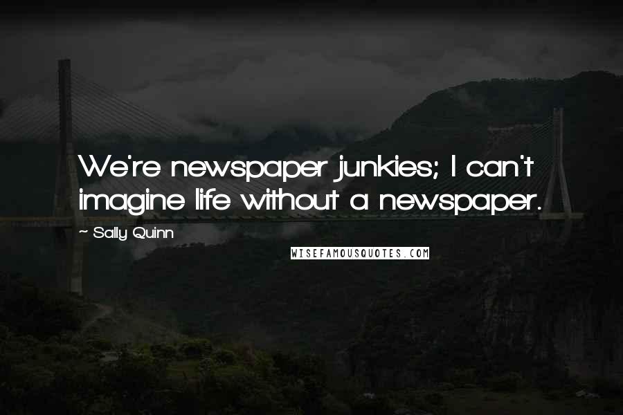 Sally Quinn Quotes: We're newspaper junkies; I can't imagine life without a newspaper.