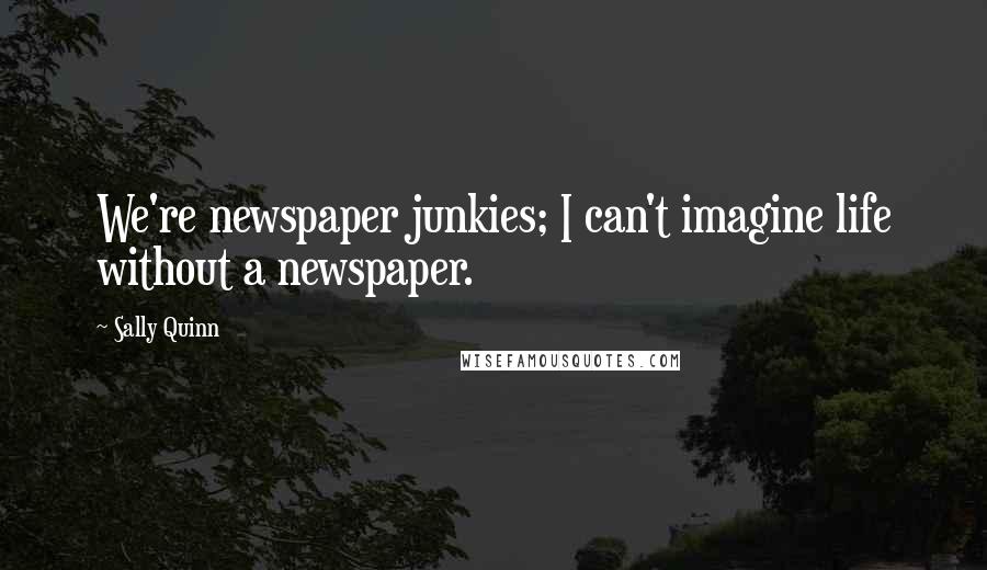 Sally Quinn Quotes: We're newspaper junkies; I can't imagine life without a newspaper.
