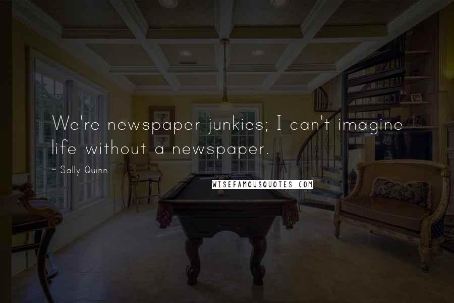 Sally Quinn Quotes: We're newspaper junkies; I can't imagine life without a newspaper.