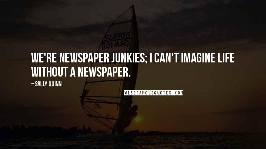 Sally Quinn Quotes: We're newspaper junkies; I can't imagine life without a newspaper.