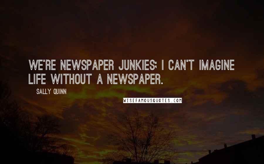 Sally Quinn Quotes: We're newspaper junkies; I can't imagine life without a newspaper.