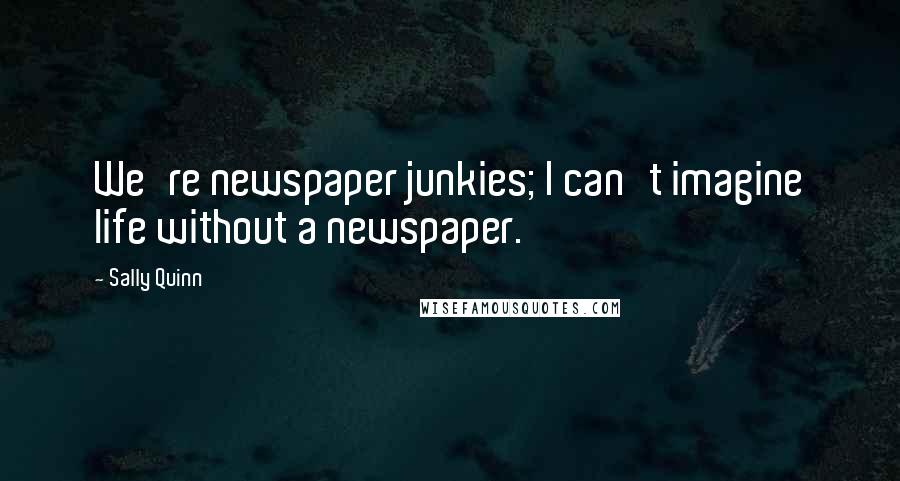 Sally Quinn Quotes: We're newspaper junkies; I can't imagine life without a newspaper.