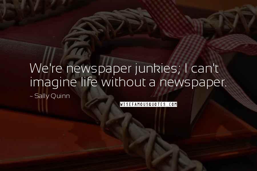 Sally Quinn Quotes: We're newspaper junkies; I can't imagine life without a newspaper.