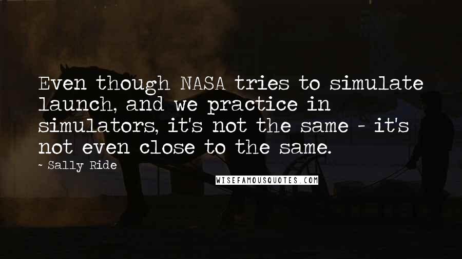 Sally Ride Quotes: Even though NASA tries to simulate launch, and we practice in simulators, it's not the same - it's not even close to the same.